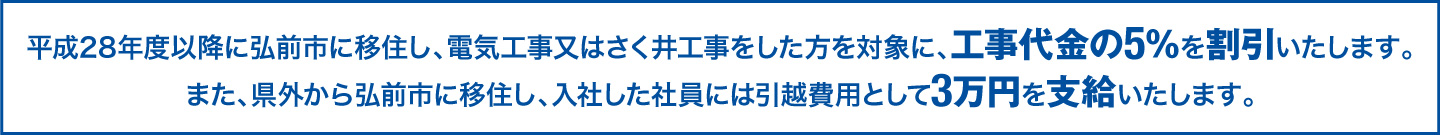 平成28年度以降に弘前市に移住し、電気工事又はさく井工事をした方を対象に、工事代金の5％を割引いたします。また、県外から弘前市に移住し、入社した社員には引越費用として3万円を支給いたします。